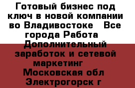 Готовый бизнес под ключ в новой компании во Владивостоке - Все города Работа » Дополнительный заработок и сетевой маркетинг   . Московская обл.,Электрогорск г.